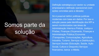 Somos parte da
solução
Definição estratégica por sector ou unidade
empresarial e definição operacional (com
ações concretas para a década)
Só é possível definir politicas publicas
modernas com base em dados: Por isso a
solução passa pela identificação dos KPI a
serem monitorizados nas áreas da
Administração Interna e Polícia, Justiça e
Prisões, Finanças (Orçamento, Finanças e
Administração Pública) Economia
(Transportes, Comunicações, Agricultura,
Industria, Turismo, Serviços e Distribuição),
Serviços Sociais (Educação, Saúde, Ação
Social, Cultura e Desporto) Serviços
financeiros, banca e Média.
 