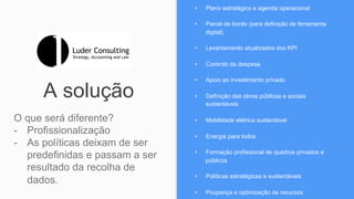 A solução
O que será diferente?
-  Profissionalização
-  As políticas deixam de ser
predefinidas e passam a ser
resultado da recolha de
dados.
•  Plano estratégico e agenda operacional
•  Painel de bordo (para definição de ferramenta
digital)
•  Levantamento atualizados dos KPI
•  Controlo da despesa
•  Apoio ao investimento privado
•  Definição das obras públicas e sociais
sustentáveis
•  Mobilidade elétrica sustentável
•  Energia para todos
•  Formação profissional de quadros privados e
públicos
•  Políticas estratégicas e sustentáveis
•  Poupança e optimização de recursos
 