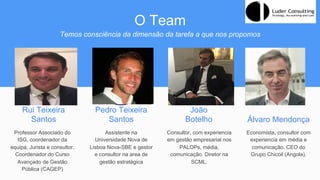 O Team
Temos consciência da dimensão da tarefa a que nos propomos
Rui Teixeira
Santos
Professor Associado do
ISG, coordenador da
equipa, Jurista e consultor.
Coordenador do Curso
Avançado de Gestão
Pública (CAGEP)
Pedro Teixeira
Santos
João
Botelho
Assistente na
Universidade Nova de
Lisboa Nova-SBE e gestor
e consultor na area de
gestão estratégica
Consultor, com experiencia
em gestão empresarial nos
PALOPs, média,
comunicação. Diretor na
SCML.
Álvaro Mendonça
Economista, consultor com
experiencia em média e
comunicação. CEO do
Grupo Chicoil (Angola).
 