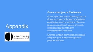 Appendix
Como antecipar os Problemas.
Com o apoio da Luder Consulting Lda., os
Governos podem antecipar os problemas
estratégicos para os próximos 10 anos e
lançar uma política de desenvolvimento
sustentada que permite gerir
eficientemente os recursos.
Criamos também a formação profissional
adequada para a implementação das
políticas definidas.
 