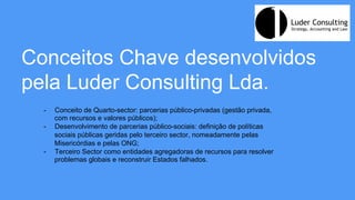 Conceitos Chave desenvolvidos
pela Luder Consulting Lda.
-  Conceito de Quarto-sector: parcerias público-privadas (gestão privada,
com recursos e valores públicos);
-  Desenvolvimento de parcerias público-sociais: definição de políticas
sociais públicas geridas pelo terceiro sector, nomeadamente pelas
Misericórdias e pelas ONG;
-  Terceiro Sector como entidades agregadoras de recursos para resolver
problemas globais e reconstruir Estados falhados.
 