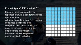 Porquê Agora? E Porquê a LD?
Este é o momento para tornar
repensar o futuro e ponderar as suas
oportunidades.
A Luder Consulting Lda. (LD) tem as
condições científicas e as
competências operacionais para
dotar os governos e os grupos
empresariais de valiosos
instrumentos estratégicos e
operacionais de trabalho.
 