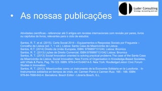 •  As nossas publicações
Atividades científicas - referenciar até 5 artigos em revistas internacionais com revisão por pares, livros
ou capítulos de livros, relevantes para o ciclo de estudos:
Santos, R. T. et al. (2015). Carta Social 2014 – Equipamentos e Respostas Sociais por Freguesia –
Concelho de Lisboa (ed. 1, 1 vol.). Lisboa: Santa Casa da Misericórdia de Lisboa.
Santos, R.T. (2014) Direito da União Europeia, ISBN: 9789897131240, Lisboa: Bnomics
Santos, R. T. (2013) Lições de Direito Comercial, ISBN:9789897131042 Lisboa: Bnomics
Santos, R. T. (2013) Social Innovation oriented to solving practical problems The case of the Santa Casa
da Misericórdia de Lisboa, Social Innovation: New Forms of Organisation in Knowledge-Based Societies,
edit Viñals & Parra, Pag. 78-123. ISBN: 978-0-415-64014-5. New York: Routledge/Lisbon Civic Forum
Studies in Innovation
Santos, R. T. (2012). Misericordias como un instrumento de la Economia Solidaria en la Lusofonia . In
Instrumentos solidarios en tiempos de crisis, ed. Carmen Parra e Carmen Ruiz, 165 - 188. ISBN:
978-84-7698-642-4. Barcelona: Bosch Editor - Librería Bosch, S.L.
 