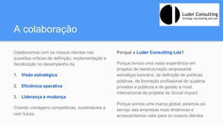 A colaboração
Colaboramos com os nossos clientes nas
questões críticas de definição, implementação e
fiscalização no desempenho da
1.  Visão estratégica
2.  Eficiência operativa
3.  Liderança e mudança
Criando vantagens competitivas, sustentáveis e
com futuro.
Porquê a Luder Consulting Lda?
Porque temos uma vasta experiência em
projetos de reestruturação empresarial,
estratégia bancária, de definição de políticas
públicas, de formação profissional de quadros
privados e públicos e de gestão a nível
internacional de projetos de Social Impact.
Porque somos uma marca global, estamos ao
serviço das empresas mais dinâmicas e
acrescentamos valor para os nossos clientes
 