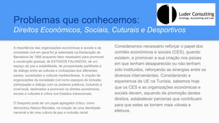 Problemas que conhecemos:
Direitos Económicos, Sociais, Cuturais e Desportivos
A importância das organizações económicas e sociais e da
sociedade civil em geral foi já salientada na Declaração de
Barcelona de 1995 enquanto fator necessário para promover
a construção gradual, de ESTADOS FALHADOS, de um
espaço de paz e estabilidade, de prosperidade partilhada e
de diálogo entre as culturas e civilizações dos diferentes
países, sociedades e culturas mediterrâneas. A criação de
organizações da sociedade civil como espaços de inclusão,
participação e diálogo com os poderes públicos, incluindo a
nível local, destinados a promover os direitos económicos,
sociais e culturais é critica nos Estados transicionais.
O Desporto pode ter um papel agregador crítico, como
demontrou Nelson Mandela, na criação de uma identidade
nacional e de uma cultura de paz e inclusão racial.
Consideramos necessário reforçar o papel dos
comités económicos e sociais (CES), quando
existem, e promover a sua criação nos países
em que tenham desaparecido ou não tenham
sido instituídos, reforçando as sinergias entre os
diversos intervenientes. Considerando a
experiencia da UE na Tunísia, sabemos hoje
que os CES e as organizações económicas e
sociais devem, aquando da promoção destes
direitos, estabelecer parcerias que contribuam
para que estes se tornem mais viáveis e
efetivos.
 