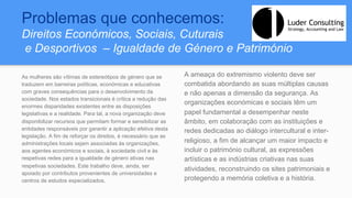 Problemas que conhecemos:
Direitos Económicos, Sociais, Cuturais
e Desportivos – Igualdade de Género e Património
As mulheres são vítimas de estereótipos de género que se
traduzem em barreiras políticas, económicas e educativas
com graves consequências para o desenvolvimento da
sociedade. Nos estados transicionais é crítica a redução das
enormes disparidades existentes entre as disposições
legislativas e a realidade. Para tal, a nova organização deve
disponibilizar recursos que permitam formar e sensibilizar as
entidades responsáveis por garantir a aplicação efetiva desta
legislação. A fim de reforçar os direitos, é necessário que as
administrações locais sejam associadas às organizações,
aos agentes económicos e sociais, à sociedade civil e às
respetivas redes para a igualdade de género ativas nas
respetivas sociedades. Este trabalho deve, ainda, ser
apoiado por contributos provenientes de universidades e
centros de estudos especializados.
A ameaça do extremismo violento deve ser
combatida abordando as suas múltiplas causas
e não apenas a dimensão da segurança. As
organizações económicas e sociais têm um
papel fundamental a desempenhar neste
âmbito, em colaboração com as instituições e
redes dedicadas ao diálogo intercultural e inter-
religioso, a fim de alcançar um maior impacto e
incluir o património cultural, as expressões
artísticas e as indústrias criativas nas suas
atividades, reconstruindo os sites patrimoniais e
protegendo a memória coletiva e a história.
 
