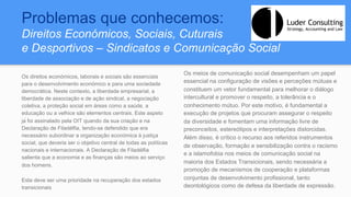 Problemas que conhecemos:
Direitos Económicos, Sociais, Cuturais
e Desportivos – Sindicatos e Comunicação Social
Os direitos económicos, laborais e sociais são essenciais
para o desenvolvimento económico e para uma sociedade
democrática. Neste contexto, a liberdade empresarial, a
liberdade de associação e de ação sindical, a negociação
coletiva, a proteção social em áreas como a saúde, a
educação ou a velhice são elementos centrais. Este aspeto
já foi assinalado pela OIT quando da sua criação e na
Declaração de Filadélfia, tendo-se defendido que era
necessário subordinar a organização económica à justiça
social, que deveria ser o objetivo central de todas as políticas
nacionais e internacionais. A Declaração de Filadélfia
salienta que a economia e as finanças são meios ao serviço
dos homens.
Esta deve ser uma prioridade na recuperação dos estados
transicionais
Os meios de comunicação social desempenham um papel
essencial na configuração de visões e perceções mútuas e
constituem um vetor fundamental para melhorar o diálogo
intercultural e promover o respeito, a tolerância e o
conhecimento mútuo. Por este motivo, é fundamental a
execução de projetos que procuram assegurar o respeito
da diversidade e fomentam uma informação livre de
preconceitos, estereótipos e interpretações distorcidas.
Além disso, é crítico o recurso aos referidos instrumentos
de observação, formação e sensibilização contra o racismo
e a islamofobia nos meios de comunicação social na
maioria dos Estados Transicionais, sendo necessária a
promoção de mecanismos de cooperação e plataformas
conjuntas de desenvolvimento profissional, tanto
deontológicos como de defesa da liberdade de expressão.
 