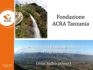 Fondazione
ACRA Tanzania
Ludewa District Rural Electrification
Programme
(mini hydro-power)
 