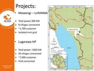 Projects:
• Mawengi – LUMAMA
 Total power:300 kW
 8 villages connected
 ~1,700 customer
 Isolated mini grid
• Lugarawa...