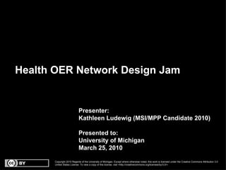 Health OER Network Design Jam Presenter: Kathleen Ludewig (MSI/MPP Candidate 2010) Presented to:  University of Michigan March 25, 2010 Copyright 2010 Regents of the University of Michigan. Except where otherwise noted, this work is licensed under the Creative Commons Attribution 3.0 United States License. To view a copy of this license, visit <http://creativecommons.org/licenses/by/3.0/>. 