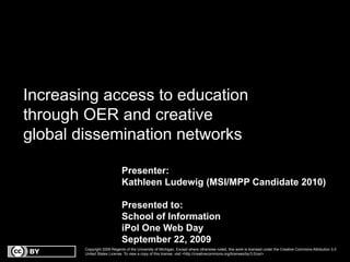 Increasing access to education
through OER and creative
global dissemination networks

                             Presenter:
                             Kathleen Ludewig (MSI/MPP Candidate 2010)

                             Presented to:
                             School of Information
                             iPol One Web Day
                             September 22, 2009
        Copyright 2009 Regents of the University of Michigan. Except where otherwise noted, this work is licensed under the Creative Commons Attribution 3.0
        United States License. To view a copy of this license, visit <http://creativecommons.org/licenses/by/3.0/us/>.
 