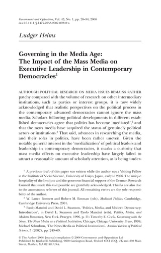 Ludger Helms
Governing in the Media Age:
The Impact of the Mass Media on
Executive Leadership in Contemporary
Democracies1
ALTHOUGH POLITICAL RESEARCH ON MEDIA ISSUES REMAINS RATHER
patchy compared with the volume of research on other intermediary
institutions, such as parties or interest groups, it is now widely
acknowledged that realistic perspectives on the political process in
the contemporary advanced democracies cannot ignore the mass
media. Scholars following political developments in different estab-
lished democracies agree that politics has become ‘mediated’,2
and
that the news media have acquired the status of genuinely political
actors or institutions.3
That said, advances in researching the media,
and their roles in politics, have been rather uneven. Given the
notable general interest in the ‘medialization’ of political leaders and
leadership in contemporary democracies, it marks a curiosity that
mass media effects on executive leadership have largely failed to
attract a reasonable amount of scholarly attention, as is being under-
1
A previous draft of this paper was written while the author was a Visiting Fellow
at the Institute of Social Science, University of Tokyo, Japan, early in 2006. The unique
hospitality of the Institute and the generous ﬁnancial support of the German Research
Council that made this visit possible are gratefully acknowledged. Thanks are also due
to the anonymous referees of this journal. All remaining errors are the sole responsi-
bility of the author.
2
W. Lance Bennett and Robert M. Entman (eds), Mediated Politics, Cambridge,
Cambridge University Press, 2001.
3
Paolo Mancini and David L. Swanson, ‘Politics, Media, and Modern Democracy:
Introduction’, in David L. Swanson and Paolo Mancini (eds), Politics, Media, and
Modern Democracy, New York, Praeger, 1996, p. 11; Timothy E. Cook, Governing with the
News. The News Media as a Political Institution, Chicago, Chicago University Press, 1998;
Michael Schudson, ‘The News Media as Political Institutions’, Annual Review of Political
Science, 5 (2002), pp. 249–69.
Government and Opposition, Vol. 43, No. 1, pp. 26–54, 2008
doi:10.1111/j.1477-7053.2007.00242.x
© The Author 2008. Journal compilation © 2008 Government and Opposition Ltd
Published by Blackwell Publishing, 9600 Garsington Road, Oxford OX4 2DQ, UK and 350 Main
Street, Malden, MA 02148, USA.
 