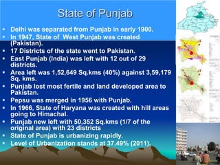 State of Punjab
 Delhi was separated from Punjab in early 1900.
 In 1947, State of West Punjab was created
(Pakistan).
 17 Districts of the state went to Pakistan.
 East Punjab (India) was left with 12 out of 29
districts.
 Area left was 1,52,649 Sq.kms (40%) against 3,59,179
Sq. kms.
 Punjab lost most fertile and land developed area to
Pakistan.
 Pepsu was merged in 1956 with Punjab.
 In 1966, State of Haryana was created with hill areas
going to Himachal.
 Punjab new left with 50,352 Sq.kms (1/7 of the
original area) with 23 districts
 State of Punjab is urbanizing rapidly.
 Level of Urbanization stands at 37.49% (2011).
 