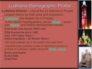 Ludhiana-Demographic Profile
Ludhiana District -- one of the 23 districts in Punjab
• Largest district by both area and population.
• Ludhiana, the largest city in Punjab,
• is the district headquarters; seven tehsils; seven
sub-tehsils and twelve development blocks
• small scale units around 10000 units
• City founded the city in 1480
• Area- 3767 sqkm- Rank-1
• District Population – 34.99 lakh- Rank-1
• 13th most polluted city in the world in the year 2014
• Industrial water pollution is also of significant concern in
portions of Ludhiana, notably along the Budha Dariya.
• Rivers and drains
• Budha Nalla
• Sutlej River
 