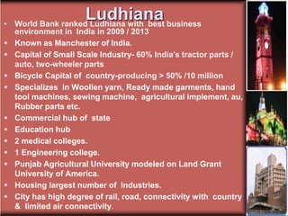 Ludhiana
• World Bank ranked Ludhiana with best business
environment in India in 2009 / 2013
 Known as Manchester of India.
 Capital of Small Scale Industry- 60% India's tractor parts /
auto, two-wheeler parts
 Bicycle Capital of country-producing > 50% /10 million
 Specializes in Woollen yarn, Ready made garments, hand
tool machines, sewing machine, agricultural implement, au,
Rubber parts etc.
 Commercial hub of state
 Education hub
 2 medical colleges.
 1 Engineering college.
 Punjab Agricultural University modeled on Land Grant
University of America.
 Housing largest number of Industries.
 City has high degree of rail, road, connectivity with country
& limited air connectivity.
 