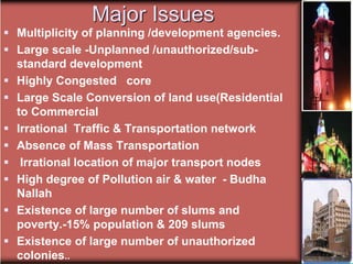Major Issues
 Multiplicity of planning /development agencies.
 Large scale -Unplanned /unauthorized/sub-
standard development
 Highly Congested core
 Large Scale Conversion of land use(Residential
to Commercial
 Irrational Traffic & Transportation network
 Absence of Mass Transportation
 Irrational location of major transport nodes
 High degree of Pollution air & water - Budha
Nallah
 Existence of large number of slums and
poverty.-15% population & 209 slums
 Existence of large number of unauthorized
colonies..
 