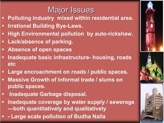 Major Issues
 Polluting industry mixed within residential area.
 Irrational Building Bye-Laws.
 High Environmental pollution by auto-rickshaw.
 Lack/absence of parking.
 Absence of open spaces
 Inadequate basic infrastructure- housing, roads
etc
 Large encroachment on roads / public spaces.
 Massive Growth of Informal trade / slums on
public spaces.
 Inadequate Garbage disposal.
 Inadequate coverage by water supply / sewerage
---both quantitatively and qualitatively
 - Large scale pollution of Budha Nalla
 