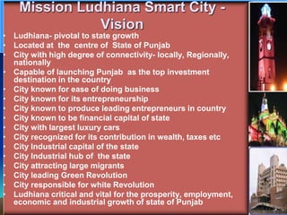 Mission Ludhiana Smart City -
Vision
• Ludhiana- pivotal to state growth
• Located at the centre of State of Punjab
• City with high degree of connectivity- locally, Regionally,
nationally
• Capable of launching Punjab as the top investment
destination in the country
• City known for ease of doing business
• City known for its entrepreneurship
• City known to produce leading entrepreneurs in country
• City known to be financial capital of state
• City with largest luxury cars
• City recognized for its contribution in wealth, taxes etc
• City Industrial capital of the state
• City Industrial hub of the state
• City attracting large migrants
• City leading Green Revolution
• City responsible for white Revolution
• Ludhiana critical and vital for the prosperity, employment,
economic and industrial growth of state of Punjab
 