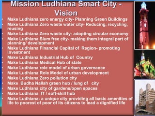 Mission Ludhiana Smart City -
Vision
• Make Ludhiana zero energy city- Planning Green Buildings
• Make Ludhiana Zero waste water city- Reducing, recycling,
reusing
• Make Ludhiana Zero waste city- adopting circular economy
• Make Ludhiana Slum free city- making them integral part of
planning/ development
• Make Ludhiana Financial Capital of Region- promoting
investment
• Make Ludhiana Industrial Hub of Country
• Make Ludhiana Medical Hub of state
• Make Ludhiana role model of urban governance
• Make Ludhiana Role Model of urban development
• Make Ludhiana Zero pollution city
• Make Budha Nallah green hub / lung of city
• Make Ludhiana city of gardens/open spaces
• Make Ludhiana IT / soft-skill hub
• Make Ludhiana- a unique city providing all basic amenities of
life to poorest of poor of its citizens to lead a dignified life
 
