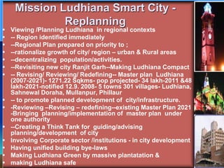 Mission Ludhiana Smart City -
Replanning
 Viewing /Planning Ludhiana in regional contexts
 -- Region identified immediately
 --Regional Plan prepared on priority to ;
 --rationalize growth of city/ region – urban & Rural areas
 --decentralizing population/activities.
 --Revisiting new city Ranjit Garh--Making Ludhiana Compact
 -- Revising/ Reviewing/ Redefining-- Master plan Ludhiana
(2007-2021)- 1271.22 Sqkms- pop projected- 34 lakh-2011 &48
lakh-2021-notified 12.9. 2008- 5 towns 301 villages- Ludhiana,
Sahnewal Doraha, Mullanpur, Phillaur
 -- to promote planned development of city/infrastructure.
 -Reviewing –Revising – redefining--existing Master Plan 2021
-Bringing planning/implementation of master plan under
one authority
 --Creating a Think Tank for guiding/advising
planning/development of city
 Involving Corporate sector /institutions - in city development
 Having unified building bye-laws
 Making Ludhiana Green by massive plantatation &
 making Ludhiana safe
 