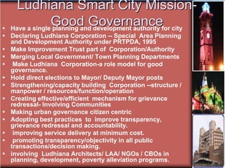Ludhiana Smart City Mission-
Good Governance
 Have a single planning and development authority for city
 Declaring Ludhiana Corporation -- Special Area Planning
and Development Authority under PRTPDA, 1995
 Make Improvement Trust part of Corporation/Authority
 Merging Local Government/ Town Planning Departments
 Make Ludhiana Corporation-a role model for good
governance.
 Hold direct elections to Mayor/ Deputy Mayor posts
 Strengthening/capacity building Corporation --structure /
manpower / resources/function/operation
 Creating effective/efficient mechanism for grievance
redressal- Involving Communities
 Making urban governance citizen centric
 Adopting best practices to improve transparency,
grievance redressal and accountability.
 improving service delivery at minimum cost.
 promoting transparency/objectivity in all public
transactions/decision making.
 involving Ludhiana Architects/ LAA/ NGOs / CBOs in
planning, development, poverty alleviation programs.
 