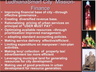 LudhianaSmart City Mission-
Finance
 Improving financial base of city --through
effective governance ,
 Creating diversified revenue base.
 Rationalizing pricing of urban services on
principal of “USER MUST PAY”.
 Optimizing available resources --through
prioritization/ improved management.
 -- adopting standard accounting policies.
 Making service delivery effective/efficient .
 Limiting expenditure on manpower / non-plan
activities.
 Making levy/ collection of property tax/
advertisement tax more efficient
 Leveraging municipal land for generating
resources for city development.
 Making use of good practices in urban
development for resource generation.
 