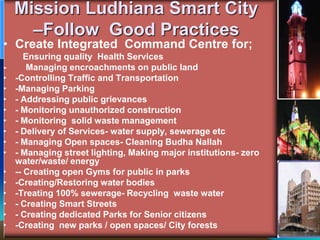 Mission Ludhiana Smart City
–Follow Good Practices
• Create Integrated Command Centre for;
Ensuring quality Health Services
- Managing encroachments on public land
• -Controlling Traffic and Transportation
• -Managing Parking
• - Addressing public grievances
• - Monitoring unauthorized construction
• - Monitoring solid waste management
• - Delivery of Services- water supply, sewerage etc
• - Managing Open spaces- Cleaning Budha Nallah
• - Managing street lighting, Making major institutions- zero
water/waste/ energy
• -- Creating open Gyms for public in parks
• -Creating/Restoring water bodies
• -Treating 100% sewerage- Recycling waste water
• - Creating Smart Streets
• - Creating dedicated Parks for Senior citizens
• -Creating new parks / open spaces/ City forests
 