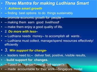 •
• Three Mantra for making Ludhiana Smart
• 1. Achieve smart growth
• -- finding best options to do things sustainably
• -- promote economic growth for people –
• -- making them earn good livelihood
• -- make them enjoy a good quality of life.
• 2. Do more with less–
• -- Ludhiana needs money-- to accomplish all wants .
• -- Ludhiana must collect, manage/spend resources effectively/
efficiently
• 3. Win support for change-
• - leaders need to;-- deliver fast, positive, /visible results,
• - build support for changes.
• -- Based on high-performing civil servants
• -- made accountable for their work—Singapore model
 