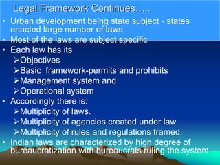 Legal Framework Continues…..
• Urban development being state subject - states
enacted large number of laws.
• Most of the laws are subject specific
• Each law has its
Objectives
Basic framework-permits and prohibits
Management system and
Operational system
• Accordingly there is:
Multiplicity of laws.
Multiplicity of agencies created under law
Multiplicity of rules and regulations framed.
• Indian laws are characterized by high degree of
bureaucratization with bureaucrats ruling the system.
 