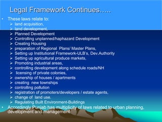 Legal Framework Continues…..
• These laws relate to:
 land acquisition,
 land development,
 Planned Development
 Controlling unplanned/haphazard Development
 Creating Housing
 preparation of Regional Plans/ Master Plans,
 Setting up Institutional Framework-ULB’s, Dev.Authority
 Setting up agricultural produce markets,
 Promoting industrial areas,
 controlling development along schedule roads/NH
 licensing of private colonies,
 ownership of houses / apartments
 creating new townships
 controlling pollution
 registration of promoters/developers / estate agents,
 change of land use.
 Regulating Built Environment-Buildings
• Accordingly Punjab has multiplicity of laws related to urban planning,
development and management
 