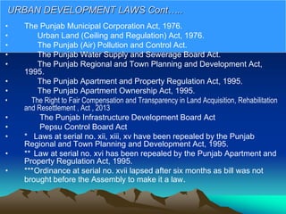 • The Punjab Municipal Corporation Act, 1976.
• Urban Land (Ceiling and Regulation) Act, 1976.
• The Punjab (Air) Pollution and Control Act.
• The Punjab Water Supply and Sewerage Board Act.
• The Punjab Regional and Town Planning and Development Act,
1995.
• The Punjab Apartment and Property Regulation Act, 1995.
• The Punjab Apartment Ownership Act, 1995.
• The Right to Fair Compensation and Transparency in Land Acquisition, Rehabilitation
and Resettlement , Act , 2013
• The Punjab Infrastructure Development Board Act
• Pepsu Control Board Act
• * Laws at serial no. xii, xiii, xv have been repealed by the Punjab
Regional and Town Planning and Development Act, 1995.
• ** Law at serial no. xvi has been repealed by the Punjab Apartment and
Property Regulation Act, 1995.
• ***Ordinance at serial no. xvii lapsed after six months as bill was not
brought before the Assembly to make it a law.
URBAN DEVELOPMENT LAWS Cont…..
 
