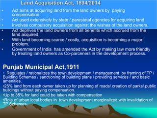• Act aims at acquiring land from the land owners by paying
compensation.
• Act used extensively by state / parastatal agencies for acquiring land
• Involves compulsory acquisition against the wishes of the land owners.
• Act deprives the land owners from all benefits which accrued from the
land acquired.
• With land becoming scarce / costly, acquisition is becoming a major
problem.
• Government of India has amended the Act by making law more friendly
by treating land owners as Co-parceners in the development process.
Land Acquisition Act, 1894/2014
Punjab Municipal Act,1911
• Regulates / rationalizes the town development / management by framing of TP /
Building Schemes / sanctioning of building plans / providing services / and basic
amenities.
•25% land from each owner taken up for planning of roads/ creation of parks/ public
buildings without paying compensation.
•Up to 35% for land could be taken with compensation
•Role of urban local bodies in town development marginalized with invalidation of
TP Schemes.
 