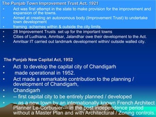 • Act was first attempt in the state to make provision for the improvement and
expansion of the towns.
• Aimed at creating an autonomous body (Improvement Trust) to undertake
town development
• framing schemes within & outside the city limits.
• 28 Improvement Trusts set up for the important towns
• Cities of Ludhiana, Amritsar, Jalandhar owe their development to the Act.
• Amritsar IT carried out landmark development within/ outside walled city.
The Punjab Town Improvement Trust Act, 1921
The Punjab New Capital Act, 1952
• Act to develop the capital city of Chandigarh
• made operational in 1952.
• Act made a remarkable contribution to the planning /
development of Chandigarh,
• Chandigarh
• -- first capital city to be entirely planned / developed
• -- as a new town by an internationally known French Architect
Planner Le-Corbusier--- in the post independence period
without a Master Plan and with Architectural / Zoning controls.
 