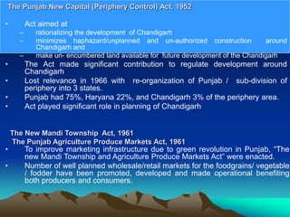 • Act aimed at
– rationalizing the development of Chandigarh
– minimizes haphazard/unplanned and un-authorized construction around
Chandigarh and
– make un- encumbered land available for future development of the Chandigarh
• The Act made significant contribution to regulate development around
Chandigarh
• Lost relevance in 1966 with re-organization of Punjab / sub-division of
periphery into 3 states.
• Punjab had 75%, Haryana 22%, and Chandigarh 3% of the periphery area.
• Act played significant role in planning of Chandigarh
The Punjab New Capital (Periphery Control) Act, 1952
The New Mandi Township Act, 1961
The Punjab Agriculture Produce Markets Act, 1961
• To improve marketing infrastructure due to green revolution in Punjab, “The
new Mandi Township and Agriculture Produce Markets Act” were enacted.
• Number of well planned wholesale/retail markets for the foodgrains/ vegetable
/ fodder have been promoted, developed and made operational benefiting
both producers and consumers.
 