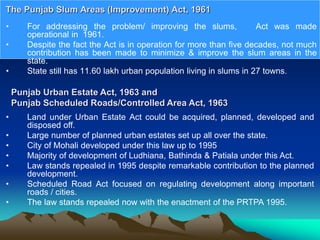 • For addressing the problem/ improving the slums, Act was made
operational in 1961.
• Despite the fact the Act is in operation for more than five decades, not much
contribution has been made to minimize & improve the slum areas in the
state.
• State still has 11.60 lakh urban population living in slums in 27 towns.
The Punjab Slum Areas (Improvement) Act, 1961
Punjab Urban Estate Act, 1963 and
Punjab Scheduled Roads/Controlled Area Act, 1963
• Land under Urban Estate Act could be acquired, planned, developed and
disposed off.
• Large number of planned urban estates set up all over the state.
• City of Mohali developed under this law up to 1995
• Majority of development of Ludhiana, Bathinda & Patiala under this Act.
• Law stands repealed in 1995 despite remarkable contribution to the planned
development.
• Scheduled Road Act focused on regulating development along important
roads / cities.
• The law stands repealed now with the enactment of the PRTPA 1995.
 