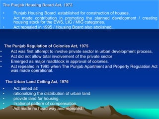• Punjab Housing Board established for construction of houses.
• Act made contribution in promoting the planned development / creating
housing stock for the EWS, LIG / MIG categories.
• Act repealed in 1995 / Housing Board also abolished.
The Punjab Housing Board Act, 1972
The Punjab Regulation of Colonies Act, 1975
• Act was first attempt to involve private sector in urban development process.
• Act did not allow total involvement of the private sector
• Emerged as major roadblock in approval of colonies.
• Act repealed in 1995 when The Punjab Apartment and Property Regulation Act
was made operational.
The Urban Land Ceiling Act, 1976
• Act aimed at:
• rationalizing the distribution of urban land
• provide land for housing.
• Irrational pattern of compensation.
• Act made no head way and repealed.
 