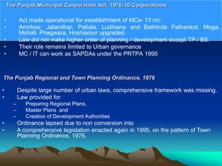 • Act made operational for establishment of MCs- 13 mc
• Amritsar, Jalandhar, Patiala, Ludhiana and Bathinda Pathankot, Moga,
Mohali, Phagwara, Hoshiarpur upgraded.
• Law did not make higher order of planning / development except TP / BS.
• Their role remains limited to Urban governance
• MC / IT can work as SAPDAs under the PRTPA 1995
The Punjab Municipal Corporation Act, 1976-10 Corporations
The Punjab Regional and Town Planning Ordinance, 1976
• Despite large number of urban laws, comprehensive framework was missing.
• Law provided for
– Preparing Regional Plans,
– Master Plans and
– Creation of Development Authorities
• Ordinance lapsed due to non conversion into
• A comprehensive legislation enacted again in 1995, on the pattern of Town
Planning Ordinance, 1976.
 