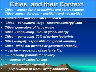 Cities and their Context
• Cities -- known for their dualities and contradictions.
Cities- known for both -- positivity and negativities
• – where rich and poor rub shoulders-
• Cities – consumers large resources/energy/ land
• Cities- generators of large waste
• Cities – consuming 60% of global energy
• Cities – generating 70% of carbon footprints
• Cities --largely responsible for global warming
• Cities- when not planned or governed properly,
• -- can be -- repository of society’s ills.
• --- breeding grounds for poverty
• -- centres of exclusion and
• -- environmental degradation
• -- perpetuators of worst living conditions
 