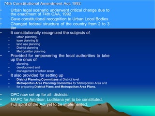 • Urban legal scenario underwent critical change due to
the enactment of 74th CAA, 1992
• Gave constitutional recognition to Urban Local Bodies
• Changed federal structure of the country from 2 to 3
tier
• It constitutionally recognized the subjects of
– urban planning,
– town planning &
– land use planning
– District planning
– Metropolitan planning
• Provided for empowering the local authorities to take
up the onus of
– planning,
– development and
– management of urban areas
• It also provided for setting up
– District Planning Committees at District level
– Metropolitan Area Planning Committee for Metropolitan Area and
– for preparing District Plans and Metropolitan Area Plans.
• DPC now set up for all districts.
• MAPC for Amritsar, Ludhiana yet to be constituted.
• Full spirit of the Act yet to be implemented.
74th Constitutional Amendment Act, 1992
 