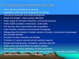 74th constitutional amendment Act-1992
• Urban planning including town planning
• Regulation of land use and construction of buildings.
• Planning for economic and social development.
• Roads and bridges ; Urban poverty alleviation
• Water supply for domestic,/industrial / commercial purposes
• Public health/ sanitation conservancy / solid waste
• Fire services; Slum improvement and up-gradation
• Urban forestry, protection of environment /ecologicaly
• Safeguarding the interests of weaker sections of society, including the handicapped
and mentally retarded
• Provision of urban amenities and facilities
• Promotion of cultural, educational and aesthetic aspects.
• Burials and burial grounds, cremations, cremation grounds
• Cattle ponds and preventions of cruelty to animals
• Vital statistics including registration of births and deaths
• Public amenities - street lighting, parking lots, bus-stops and public convenience
• Regulation of slaughterhouses and tanneries.
 