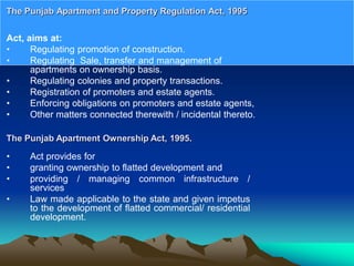 Act, aims at:
• Regulating promotion of construction.
• Regulating Sale, transfer and management of
apartments on ownership basis.
• Regulating colonies and property transactions.
• Registration of promoters and estate agents.
• Enforcing obligations on promoters and estate agents,
• Other matters connected therewith / incidental thereto.
The Punjab Apartment and Property Regulation Act, 1995
The Punjab Apartment Ownership Act, 1995.
• Act provides for
• granting ownership to flatted development and
• providing / managing common infrastructure /
services
• Law made applicable to the state and given impetus
to the development of flatted commercial/ residential
development.
 