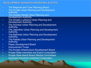 • The Regional and Town Planning Board.
• The Punjab Urban Planning and Development
Authority.
• The Greater Mohali Urban Planning and
Development Authority.
• The Greater Ludhiana Urban Planning and
Development Authority.
• The Amritsar Urban Planning and Development
Authority.
• The Jalandhar Urban Planning and Development
Authority.
• The Bathinda Urban Planning and Development
Authority.
• The Patiala Urban Planning and Development
Authority.
• Pepsu Development Board.
• Improvement Trusts.
• The Punjab Infrastructure Development Board
• Punjab State Industries and Export Corporation.
• Punjab State Mandi Board./Market Committees
• Goindwal Industrial Investment Corporation
DEVELOPMENT AGENCIES OPERATING IN STATE
 