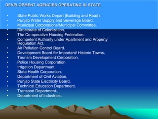 • State Public Works Depart (Building and Road).
• Punjab Water Supply and Sewerage Board.
• Municipal Corporations/Municipal Committee.
• Directorate of Colonization.
• The Co-operative Housing Federation.
• Competent Authority under Apartment and Property
Regulation Act.
• Air Pollution Control Board.
• Development Board for Important/ Historic Towns.
• Tourism Development Corporation.
• Police Housing Corporation
• Irrigation Department.
• State Health Corporation.
• Department of Civil Aviation.
• Punjab State Electricity Board.
• Technical Education Department.
• Transport Department..
• Department of Industries.
DEVELOPMENT AGENCIES OPERATING IN STATE
 