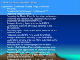 Department undertakes diverse range of activities
including:
• Providing technical support / guidance in TP
• Preparing Regional Plans.
• Preparing the Master Plans for the urban settlements.
• Identifying the Regional and Local Planning Area for
preparation of Regional/Master Plans.
• Acting as Planning Agency under the PRTPA.
• Undertaking planning of various schemes in the
cities/districts.
• Preparing layout plans for residential, commercial and
industrial areas.
• Preparing plans for the New Mandi Townships.
• Acting as Prescribed Authority under the PAPRA.
• Undertaking scrutiny of Layout Plans submitted by the
colonizers and promoters.
• Selecting sites for different projects in the state.
• Scrutiny of all Building Plans outside municipal area.
• Processing of all applications for change of landuse.
• Granting NOCs for petrol pumps/cinemas, etc.
• Aiding , advising / assisting government on town
planning/urban development
• Evolving policy framework on urban development
Town & Country Planning Department
 