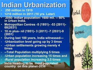 Indian Urbanization
• 250 million in 1919
• 1210 million in 2011 (10 yrs. Later)
• 2050- Indian population- 1600 mil. -- 50%
in Urban India.
• Metropolitan Centres -5 (1951)- -53 (2011)-
68(2031)
• 10 m plus- nil (1951)- 3 (2011) -7 (2031)-9
(2051)
• During last 100 years, India witnessed—
- -Urbanization level going up by 3 times
- --Urban settlements growing merely 4
times
- --Total Population multiplying 5 times
- -Urban population increasing 15 times and
- -Rural population increasing 3.5 times
- India Heading to be most populated
country on this planet-2036
 