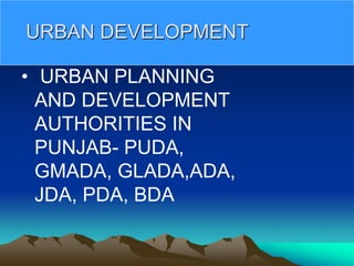 URBAN DEVELOPMENT
• URBAN PLANNING
AND DEVELOPMENT
AUTHORITIES IN
PUNJAB- PUDA,
GMADA, GLADA,ADA,
JDA, PDA, BDA
 