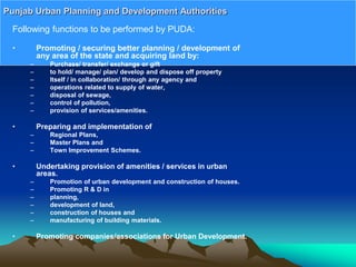 Following functions to be performed by PUDA:
• Promoting / securing better planning / development of
any area of the state and acquiring land by:
– Purchase/ transfer/ exchange or gift
– to hold/ manage/ plan/ develop and dispose off property
– Itself / in collaboration/ through any agency and
– operations related to supply of water,
– disposal of sewage,
– control of pollution,
– provision of services/amenities.
• Preparing and implementation of
– Regional Plans,
– Master Plans and
– Town Improvement Schemes.
• Undertaking provision of amenities / services in urban
areas.
– Promotion of urban development and construction of houses.
– Promoting R & D in
– planning,
– development of land,
– construction of houses and
– manufacturing of building materials.
• Promoting companies/associations for Urban Development.
Punjab Urban Planning and Development Authorities
 