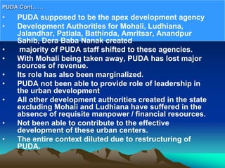 • PUDA supposed to be the apex development agency
• Development Authorities for Mohali, Ludhiana,
Jalandhar, Patiala, Bathinda, Amritsar, Anandpur
Sahib, Dera Baba Nanak created
• majority of PUDA staff shifted to these agencies.
• With Mohali being taken away, PUDA has lost major
sources of revenue.
• Its role has also been marginalized.
• PUDA not been able to provide role of leadership in
the urban development
• All other development authorities created in the state
excluding Mohali and Ludhiana have suffered in the
absence of requisite manpower / financial resources.
• Not been able to contribute to the effective
development of these urban centers.
• The entire context diluted due to restructuring of
PUDA.
PUDA Cont……
 