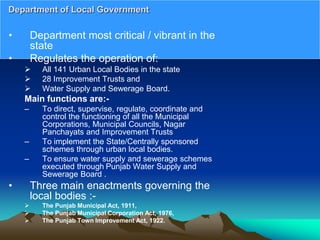 • Department most critical / vibrant in the
state
• Regulates the operation of:
 All 141 Urban Local Bodies in the state
 28 Improvement Trusts and
 Water Supply and Sewerage Board.
Main functions are:-
– To direct, supervise, regulate, coordinate and
control the functioning of all the Municipal
Corporations, Municipal Councils, Nagar
Panchayats and Improvement Trusts
– To implement the State/Centrally sponsored
schemes through urban local bodies.
– To ensure water supply and sewerage schemes
executed through Punjab Water Supply and
Sewerage Board .
• Three main enactments governing the
local bodies :-
 The Punjab Municipal Act, 1911,
 The Punjab Municipal Corporation Act, 1976,
 The Punjab Town Improvement Act, 1922.
Department of Local Government
 