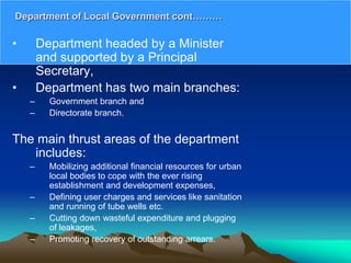 • Department headed by a Minister
and supported by a Principal
Secretary,
• Department has two main branches:
– Government branch and
– Directorate branch.
The main thrust areas of the department
includes:
– Mobilizing additional financial resources for urban
local bodies to cope with the ever rising
establishment and development expenses,
– Defining user charges and services like sanitation
and running of tube wells etc.
– Cutting down wasteful expenditure and plugging
of leakages,
– Promoting recovery of outstanding arrears.
Department of Local Government cont………
 